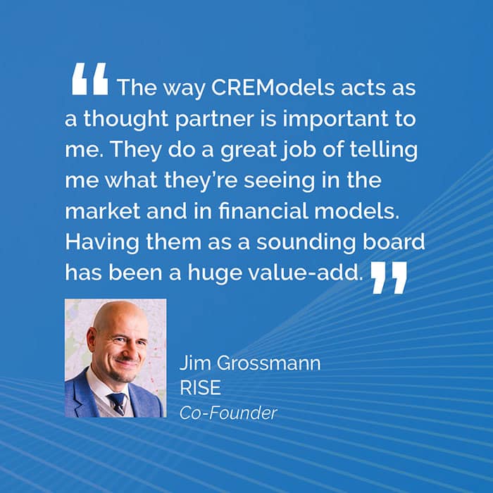 The way CREModels acts as a thought partner is important to me. They do a great job of telling me what they're seeing in the market and in financial models. Having them as a sounding board has been a huge value-add. -- Jim Grossmann, RISE Co-Founder